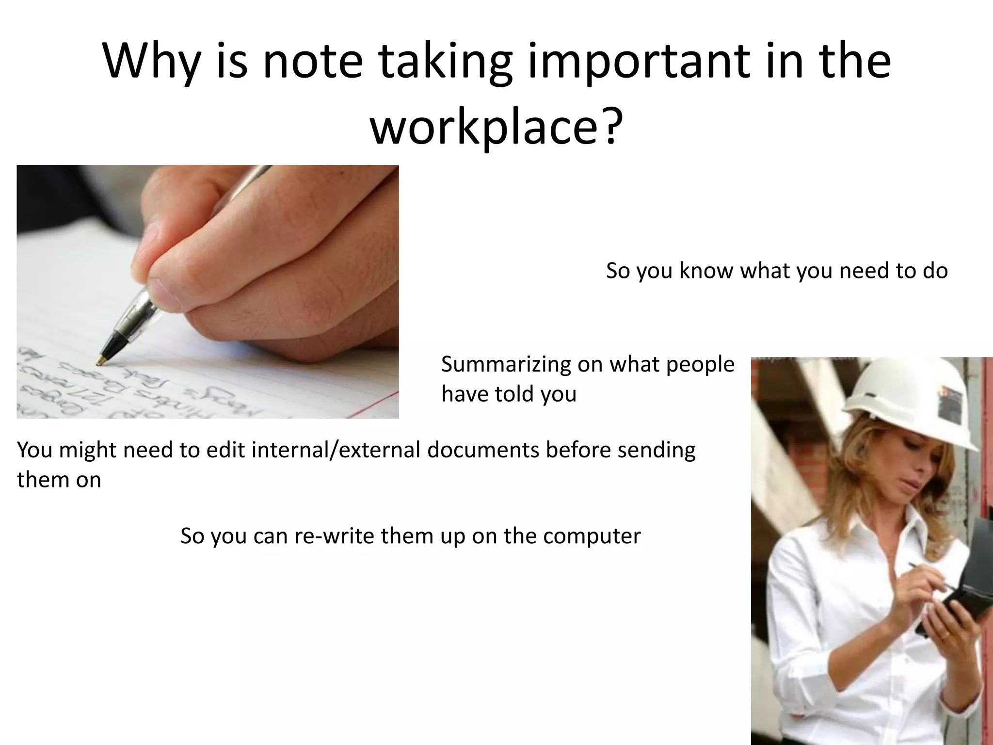 Why is note taking important in the
                   workplace?

                                                        So you know what you need to do


                                        Summarizing on what people
                                        have told you

You might need to edit internal/external documents before sending
them on

               So you can re-write them up on the computer
 