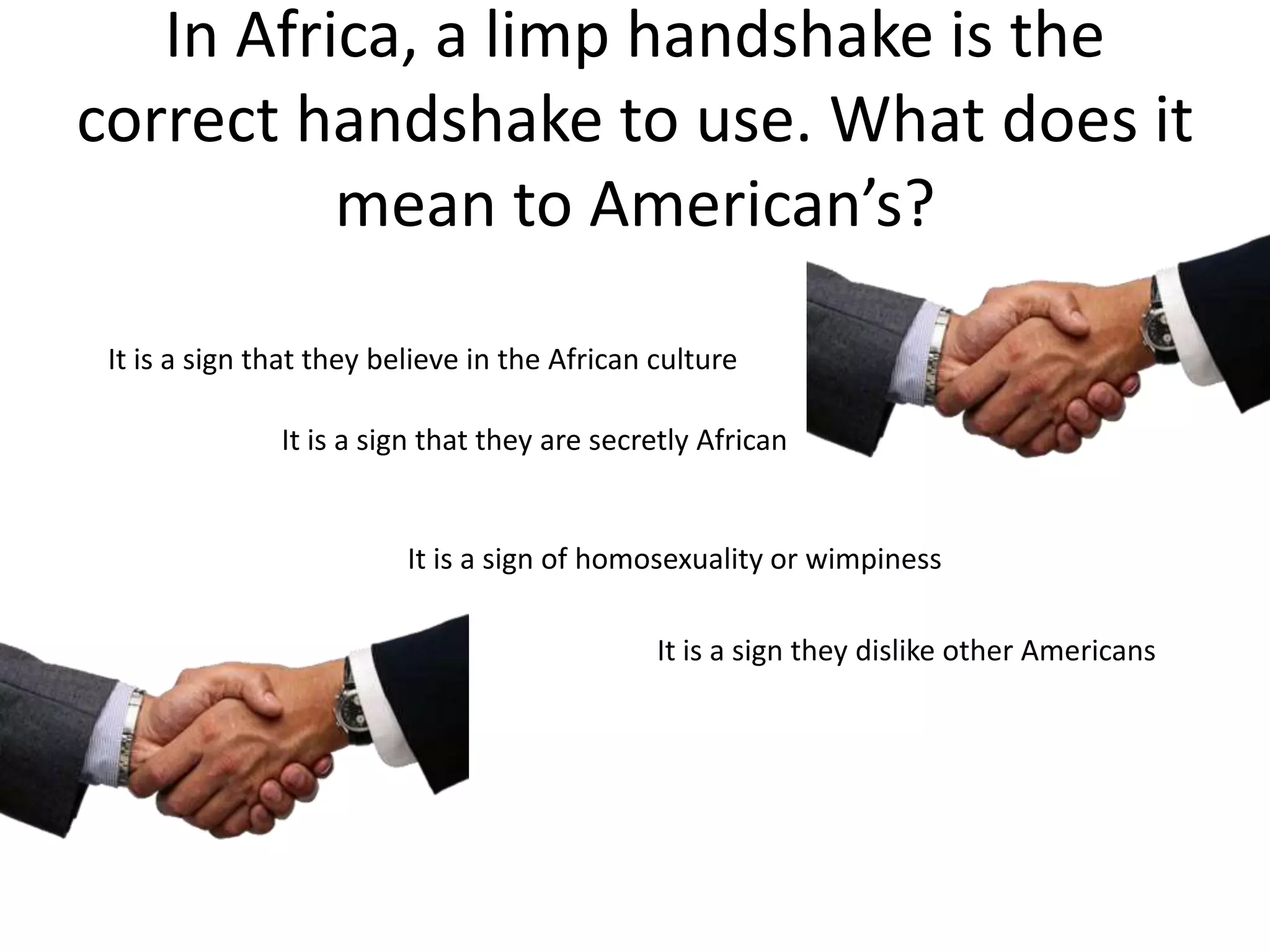 In Africa, a limp handshake is the
correct handshake to use. What does it
          mean to American’s?

 It is a sign that they believe in the African culture

               It is a sign that they are secretly African


                          It is a sign of homosexuality or wimpiness

                                               It is a sign they dislike other Americans
 