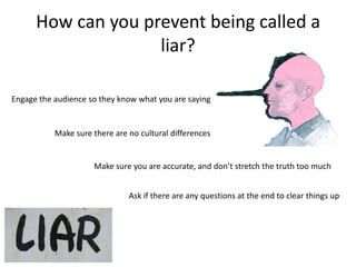 How can you prevent being called a
                    liar?

Engage the audience so they know what you are saying


           Make sure there are no cultural differences


                     Make sure you are accurate, and don’t stretch the truth too much


                               Ask if there are any questions at the end to clear things up
 
