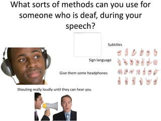 What sorts of methods can you use for
 someone who is deaf, during your
               speech?
                                                        Subtitles


                                             Sign language


                           Give them some headphones



 Shouting really loudly until they can hear you
 