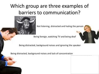 Which group are three examples of
  barriers to communication?

                         Not listening, distracted and hating the person



                      Being foreign, watching TV and being deaf


        Being distracted, background noises and ignoring the speaker


Being distracted, background noises and lack of concentration
 