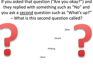 If you asked that question (“Are you okay?”) and
  they replied with something such as “No” and
you ask a second question such as “What’s up?”
      – What is this second question called?

                                            Open


                                   Closed



                             Probing


                    Likert
 