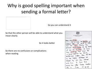 Why is good spelling important when
        sending a formal letter?

                                              So you can understand it


So that the other person will be able to understand what you
mean clearly


                                   So it looks better


So there are no confusions or complications
when reading
 