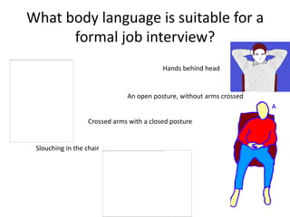 What body language is suitable for a
      formal job interview?
                                           Hands behind head


                               An open posture, without arms crossed


                   Crossed arms with a closed posture


 Slouching in the chair
 