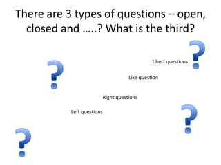 There are 3 types of questions – open,
  closed and …..? What is the third?

                                                 Likert questions

                                       Like question


                            Right questions

           Left questions
 
