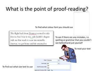 What is the point of proof-reading?

                                    To find what colour font you should use



                                                        To see if there are any mistakes, i.e.
                                                        spelling or grammar that you couldn’t
                                                        see beforehand just yourself

                                                                              To read your text




To find out what size text to use
 