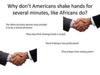 Why don’t Americans shake hands for
  several minutes, like Africans do?
The other business-person may consider
it to be a sexual attraction

                  They may think shaking hands is stupid


                                     Hand-shaking is too professional


                                                    They always have sweaty palms
 