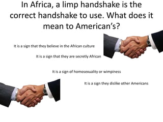 In Africa, a limp handshake is the
correct handshake to use. What does it
          mean to American’s?

 It is a sign that they believe in the African culture

               It is a sign that they are secretly African


                          It is a sign of homosexuality or wimpiness

                                               It is a sign they dislike other Americans
 