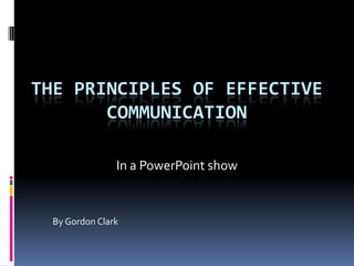 THE PRINCIPLES OF EFFECTIVE
       COMMUNICATION

                In a PowerPoint show


  By Gordon Clark
 