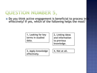  Do you think active engagement is beneficial to process info
effectively? If yes, which of the following helps the most?
1, Looking for key
terms in studied
data.
4, Not at all.3, Apply knowledge
effectively.
2, Linking ideas
and information
to previous
knowledge.
 
