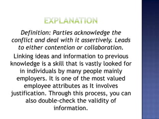 Definition: Parties acknowledge the
conflict and deal with it assertively. Leads
to either contention or collaboration.
Linking ideas and information to previous
knowledge is a skill that is vastly looked for
in individuals by many people mainly
employers. It is one of the most valued
employee attributes as It involves
justification. Through this process, you can
also double-check the validity of
information.
 