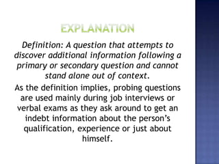 Definition: A question that attempts to
discover additional information following a
primary or secondary question and cannot
stand alone out of context.
As the definition implies, probing questions
are used mainly during job interviews or
verbal exams as they ask around to get an
indebt information about the person’s
qualification, experience or just about
himself.
 