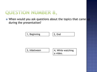  When would you ask questions about the topics that came up
during the presentation?
1, Beginning
3, Inbetween
2, End
4, While watching
a video.
 