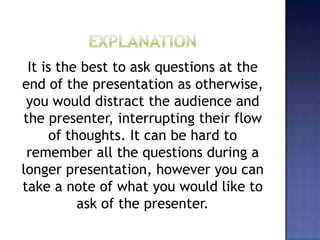 It is the best to ask questions at the
end of the presentation as otherwise,
you would distract the audience and
the presenter, interrupting their flow
of thoughts. It can be hard to
remember all the questions during a
longer presentation, however you can
take a note of what you would like to
ask of the presenter.
 