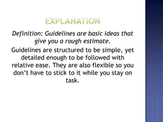 Definition: Guidelines are basic ideas that
give you a rough estimate.
Guidelines are structured to be simple, yet
detailed enough to be followed with
relative ease. They are also flexible so you
don’t have to stick to it while you stay on
task.
 