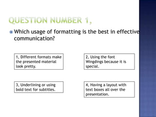  Which usage of formatting is the best in effective
communication?
1, Different formats make
the presented material
look pretty.
2, Using the font
Wingdings because it is
special.
3, Underlining or using
bold text for subtitles.
4, Having a layout with
text boxes all over the
presentation.
 