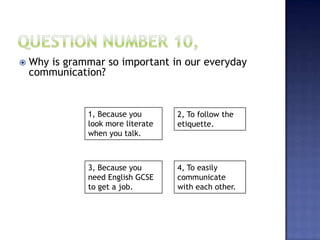  Why is grammar so important in our everyday
communication?
1, Because you
look more literate
when you talk.
4, To easily
communicate
with each other.
3, Because you
need English GCSE
to get a job.
2, To follow the
etiquette.
 