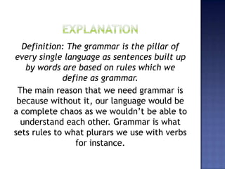 Definition: The grammar is the pillar of
every single language as sentences built up
by words are based on rules which we
define as grammar.
The main reason that we need grammar is
because without it, our language would be
a complete chaos as we wouldn’t be able to
understand each other. Grammar is what
sets rules to what plurars we use with verbs
for instance.
 