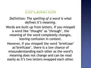 Definition: The spelling of a word is what
defines it’s meaning.
Words are built up from letters. If you misspell
a word like ’thought’ as ’through’, the
meaning of the word completely changes,
leaving confusion in context.
However, if you misspell the word ’briefcase’
as’breifcase’, there is a low chance of
missunderstanding each other as the word’s
meaning does not change and can be read
easily as it’s two letters swapped each other.
 