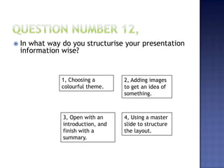  In what way do you structurise your presentation
information wise?
1, Choosing a
colourful theme.
4, Using a master
slide to structure
the layout.
3, Open with an
introduction, and
finish with a
summary.
2, Adding images
to get an idea of
something.
 