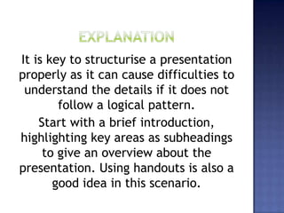 It is key to structurise a presentation
properly as it can cause difficulties to
understand the details if it does not
follow a logical pattern.
Start with a brief introduction,
highlighting key areas as subheadings
to give an overview about the
presentation. Using handouts is also a
good idea in this scenario.
 