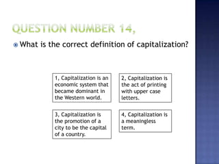  What is the correct definition of capitalization?
1, Capitalization is an
economic system that
became dominant in
the Western world.
4, Capitalization is
a meaningless
term.
3, Capitalization is
the promotion of a
city to be the capital
of a country.
2, Capitalization is
the act of printing
with upper case
letters.
 