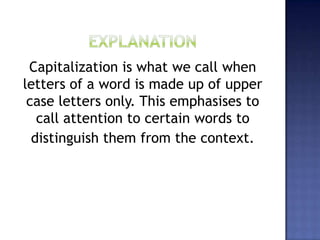 Capitalization is what we call when
letters of a word is made up of upper
case letters only. This emphasises to
call attention to certain words to
distinguish them from the context.
 