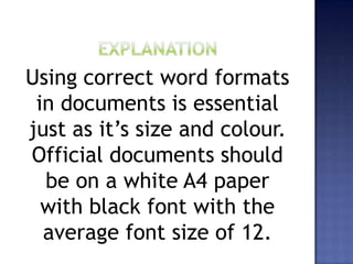Using correct word formats
in documents is essential
just as it’s size and colour.
Official documents should
be on a white A4 paper
with black font with the
average font size of 12.
 