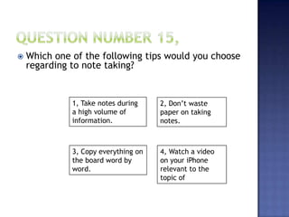  Which one of the following tips would you choose
regarding to note taking?
1, Take notes during
a high volume of
information.
4, Watch a video
on your iPhone
relevant to the
topic of
3, Copy everything on
the board word by
word.
2, Don’t waste
paper on taking
notes.
 