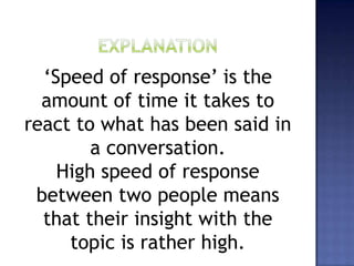 ‘Speed of response’ is the
amount of time it takes to
react to what has been said in
a conversation.
High speed of response
between two people means
that their insight with the
topic is rather high.
 