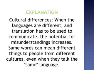 Cultural differences: When the
languages are different, and
translation has to be used to
communicate, the potential for
misunderstandings increases.
Same words can mean different
things to people from different
cultures, even when they talk the
"same" language.
 