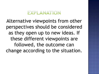 Alternative viewpoints from other
perspectives should be considered
as they open up to new ideas. If
these different viewpoints are
followed, the outcome can
change according to the situation.
 