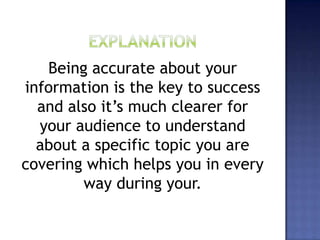 Being accurate about your
information is the key to success
and also it’s much clearer for
your audience to understand
about a specific topic you are
covering which helps you in every
way during your.
 