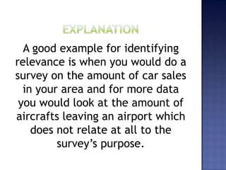 A good example for identifying
relevance is when you would do a
survey on the amount of car sales
in your area and for more data
you would look at the amount of
aircrafts leaving an airport which
does not relate at all to the
survey’s purpose.
 