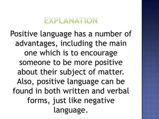 Positive language has a number of
advantages, including the main
one which is to encourage
someone to be more positive
about their subject of matter.
Also, positive language can be
found in both written and verbal
forms, just like negative
language.
 