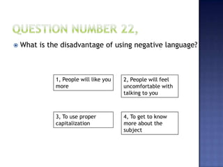 1, People will like you
more
2, People will feel
uncomfortable with
talking to you
3, To use proper
capitalization
4, To get to know
more about the
subject
 What is the disadvantage of using negative language?
 