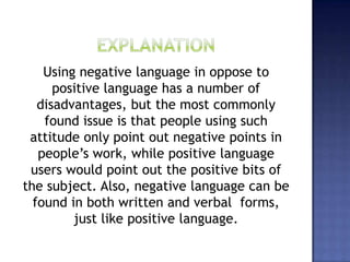Using negative language in oppose to
positive language has a number of
disadvantages, but the most commonly
found issue is that people using such
attitude only point out negative points in
people’s work, while positive language
users would point out the positive bits of
the subject. Also, negative language can be
found in both written and verbal forms,
just like positive language.
 