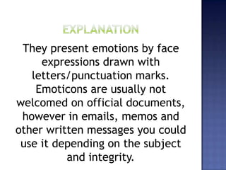 They present emotions by face
expressions drawn with
letters/punctuation marks.
Emoticons are usually not
welcomed on official documents,
however in emails, memos and
other written messages you could
use it depending on the subject
and integrity.
 