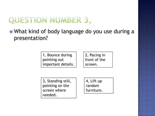  What kind of body language do you use during a
presentation?
1, Bounce during
pointing out
important details.
2, Pacing in
front of the
screen.
3, Standing still,
pointing on the
screen where
needed.
4, Lift up
random
furniture.
 