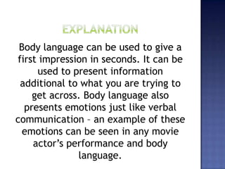 Body language can be used to give a
first impression in seconds. It can be
used to present information
additional to what you are trying to
get across. Body language also
presents emotions just like verbal
communication – an example of these
emotions can be seen in any movie
actor’s performance and body
language.
 