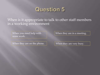 When is it appropriate to talk to other staff members
in a working environment

   When you need help with       When they are in a meeting.
   some work.

   When they are on the phone.   When they are very busy.
 