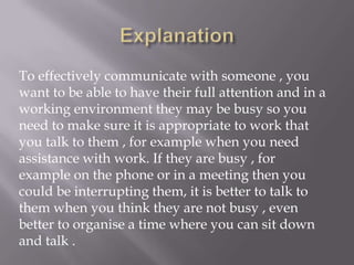 To effectively communicate with someone , you
want to be able to have their full attention and in a
working environment they may be busy so you
need to make sure it is appropriate to work that
you talk to them , for example when you need
assistance with work. If they are busy , for
example on the phone or in a meeting then you
could be interrupting them, it is better to talk to
them when you think they are not busy , even
better to organise a time where you can sit down
and talk .
 