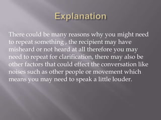 There could be many reasons why you might need
to repeat something , the recipient may have
misheard or not heard at all therefore you may
need to repeat for clarification, there may also be
other factors that could effect the conversation like
noises such as other people or movement which
means you may need to speak a little louder.
 