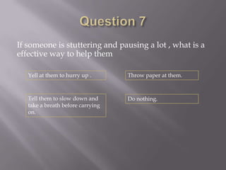 If someone is stuttering and pausing a lot , what is a
effective way to help them

   Yell at them to hurry up .      Throw paper at them.



   Tell them to slow down and      Do nothing.
   take a breath before carrying
   on.
 