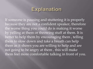 If someone is pausing and stuttering it is properly
because they are not a confident speaker, therefore
the worse thing you could do is making it worse
by yelling at them or throwing stuff at them. It is
better to help them by encouraging them , telling
them to slow down and take a breath can help
them as it shows you are willing to help and are
not going to be angry at them , this will make
them feel more comfortable talking in front of you.
 