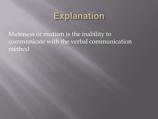 Muteness or mutism is the inability to
communicate with the verbal communication
method
 