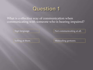 What is a effective way of communication when
communicating with someone who is hearing impaired?

     Sign language.            Not communicating at all.



    Yelling at them.           Misleading gestures.
 