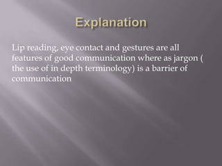 Lip reading, eye contact and gestures are all
features of good communication where as jargon (
the use of in depth terminology) is a barrier of
communication
 
