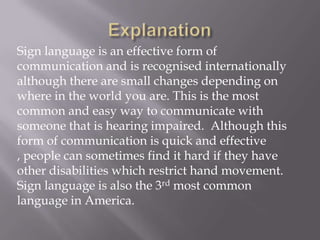 Sign language is an effective form of
communication and is recognised internationally
although there are small changes depending on
where in the world you are. This is the most
common and easy way to communicate with
someone that is hearing impaired. Although this
form of communication is quick and effective
, people can sometimes find it hard if they have
other disabilities which restrict hand movement.
Sign language is also the 3rd most common
language in America.
 