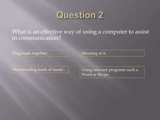 What is an effective way of using a computer to assist
in communication?

Plug loads together.          Shouting at it.



Downloading loads of music.   Using relevant programs such a
                              Word or Skype.
 